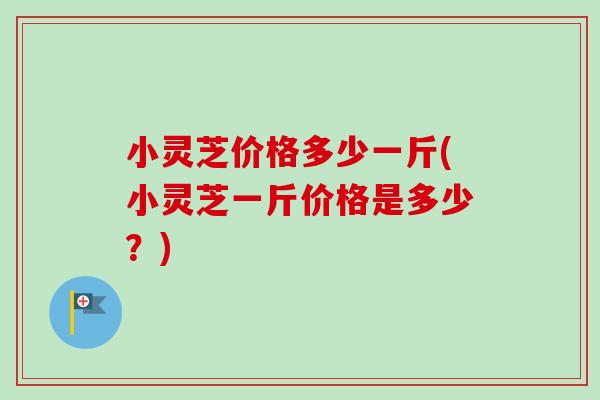 小灵芝价格多少一斤(小灵芝一斤价格是多少？)