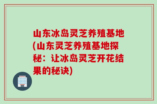 山东冰岛灵芝养殖基地(山东灵芝养殖基地探秘：让冰岛灵芝开花结果的秘诀)