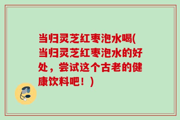 当归灵芝红枣泡水喝(当归灵芝红枣泡水的好处，尝试这个古老的健康饮料吧！)
