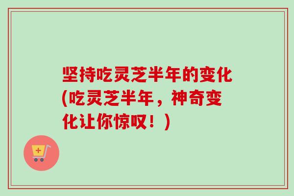 坚持吃灵芝半年的变化(吃灵芝半年，神奇变化让你惊叹！)
