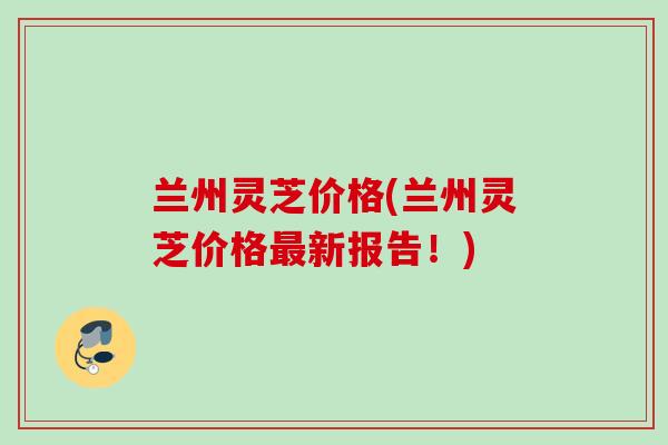 兰州灵芝价格(兰州灵芝价格新报告！)