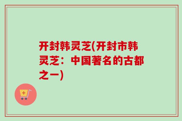 开封韩灵芝(开封市韩灵芝：中国著名的古都之一)