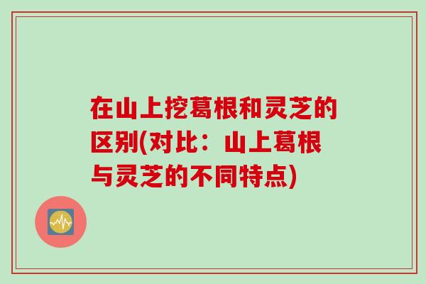 在山上挖葛根和灵芝的区别(对比：山上葛根与灵芝的不同特点)
