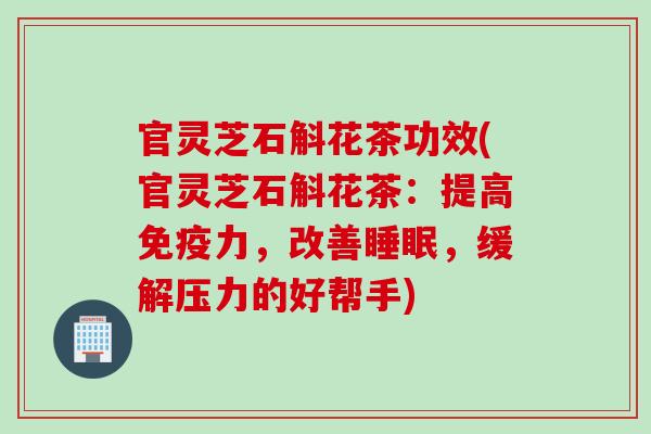 官灵芝石斛花茶功效(官灵芝石斛花茶：提高免疫力，改善，缓解压力的好帮手)