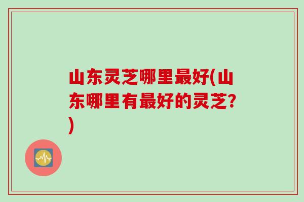 山东灵芝哪里最好(山东哪里有最好的灵芝？)
