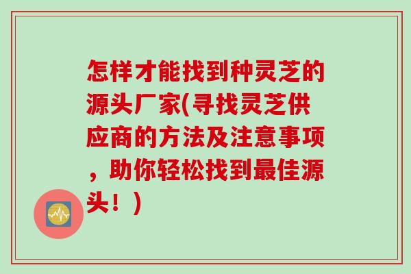 怎样才能找到种灵芝的源头厂家(寻找灵芝供应商的方法及注意事项，助你轻松找到最佳源头！)