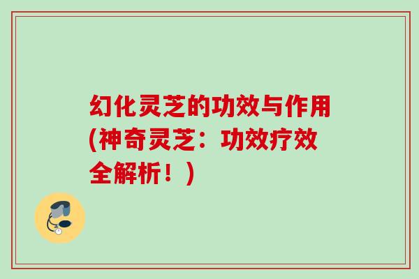 幻化灵芝的功效与作用(神奇灵芝：功效疗效全解析！)