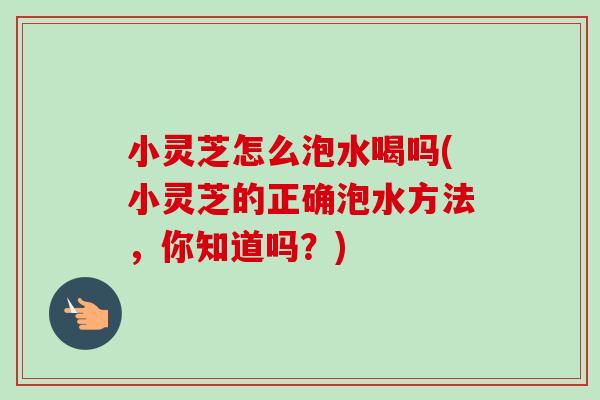 小灵芝怎么泡水喝吗(小灵芝的正确泡水方法，你知道吗？)