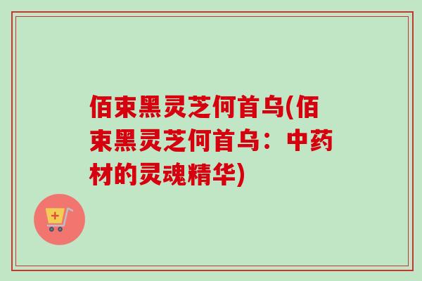 佰束黑灵芝何首乌(佰束黑灵芝何首乌：中药材的灵魂精华)