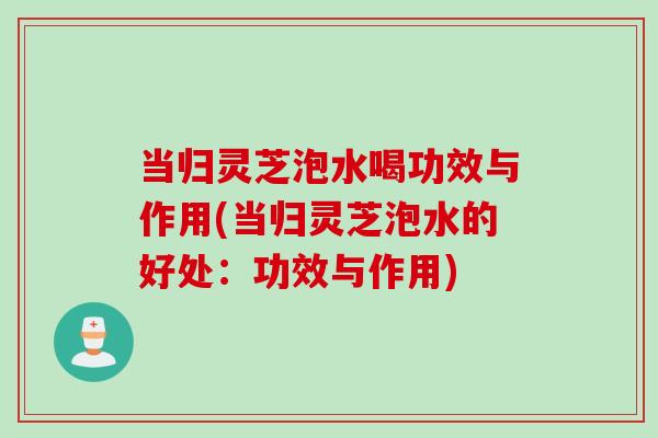 当归灵芝泡水喝功效与作用(当归灵芝泡水的好处：功效与作用)