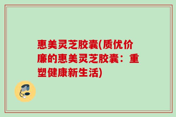 惠美灵芝胶囊(质优价廉的惠美灵芝胶囊：重塑健康新生活)