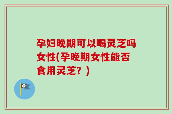 孕妇晚期可以喝灵芝吗女性(孕晚期女性能否食用灵芝？)