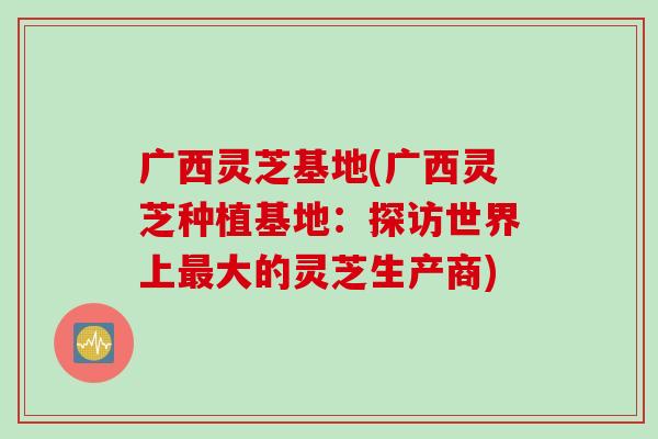 广西灵芝基地(广西灵芝种植基地：探访世界上最大的灵芝生产商)