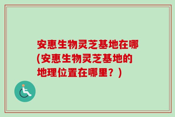 安惠生物灵芝基地在哪(安惠生物灵芝基地的地理位置在哪里？)