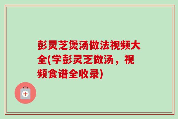 彭灵芝煲汤做法视频大全(学彭灵芝做汤，视频食谱全收录)