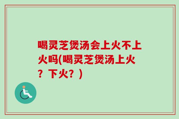 喝灵芝煲汤会上火不上火吗(喝灵芝煲汤上火？下火？)
