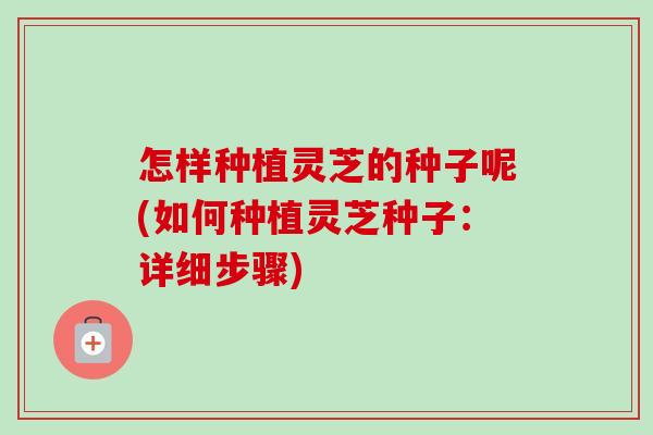 怎样种植灵芝的种子呢(如何种植灵芝种子：详细步骤)