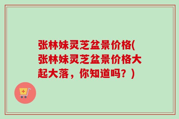 张林妹灵芝盆景价格(张林妹灵芝盆景价格大起大落，你知道吗？)