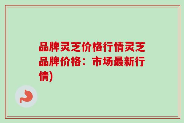 品牌灵芝价格行情灵芝品牌价格：市场最新行情)