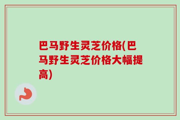 巴马野生灵芝价格(巴马野生灵芝价格大幅提高)