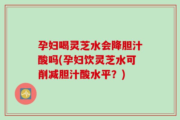 孕妇喝灵芝水会降胆汁酸吗(孕妇饮灵芝水可削减胆汁酸水平？)