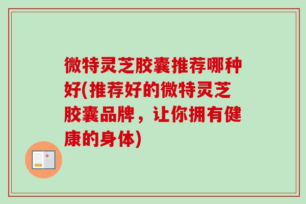 微特灵芝胶囊推荐哪种好(推荐好的微特灵芝胶囊品牌，让你拥有健康的身体)