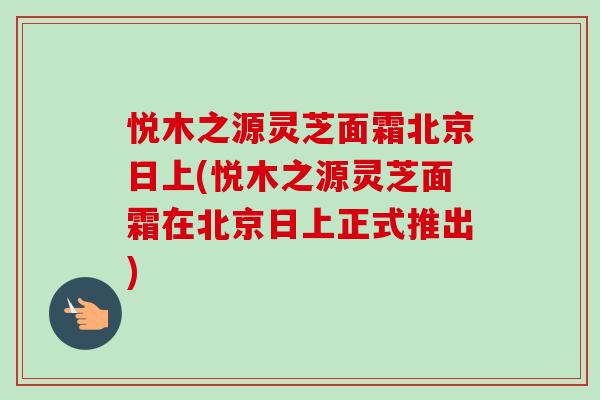 悦木之源灵芝面霜北京日上(悦木之源灵芝面霜在北京日上正式推出)