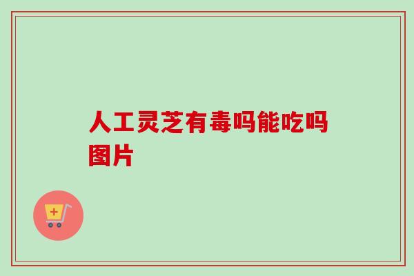 人工灵芝有毒吗能吃吗图片