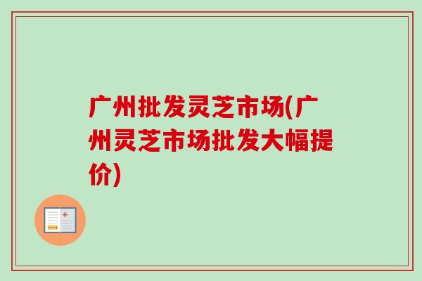 广州批发灵芝市场(广州灵芝市场批发大幅提价)