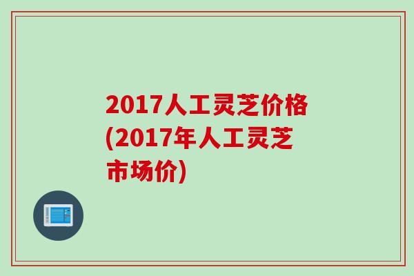 2017人工灵芝价格(2017年人工灵芝市场价)