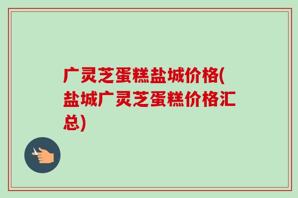 广灵芝蛋糕盐城价格(盐城广灵芝蛋糕价格汇总)