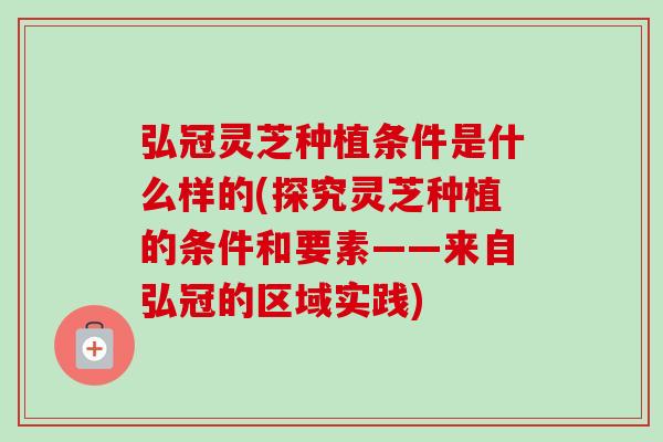 弘冠灵芝种植条件是什么样的(探究灵芝种植的条件和要素——来自弘冠的区域实践)