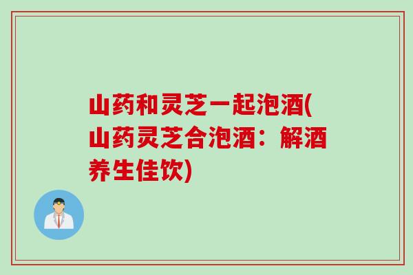 山药和灵芝一起泡酒(山药灵芝合泡酒：解酒养生佳饮)