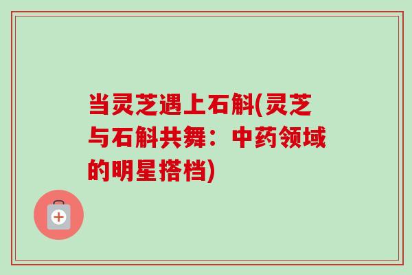 当灵芝遇上石斛(灵芝与石斛共舞：中药领域的明星搭档)
