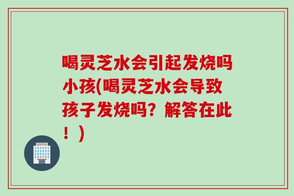 喝灵芝水会引起发烧吗小孩(喝灵芝水会导致孩子发烧吗？解答在此！)