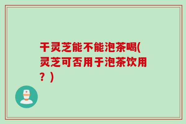 干灵芝能不能泡茶喝(灵芝可否用于泡茶饮用？)