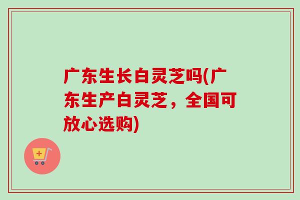 广东生长白灵芝吗(广东生产白灵芝，全国可放心选购)