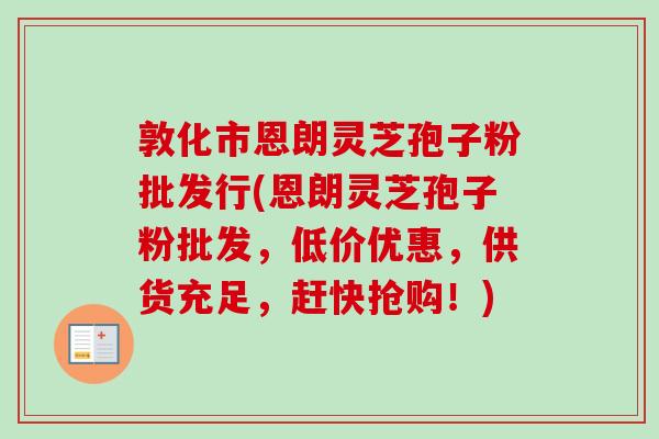 敦化市恩朗灵芝孢子粉批发行(恩朗灵芝孢子粉批发，低价优惠，供货充足，赶快抢购！)