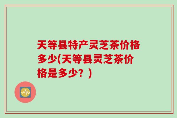 天等县特产灵芝茶价格多少(天等县灵芝茶价格是多少？)