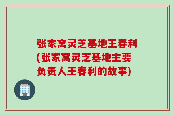 张家窝灵芝基地王春利(张家窝灵芝基地主要负责人王春利的故事)