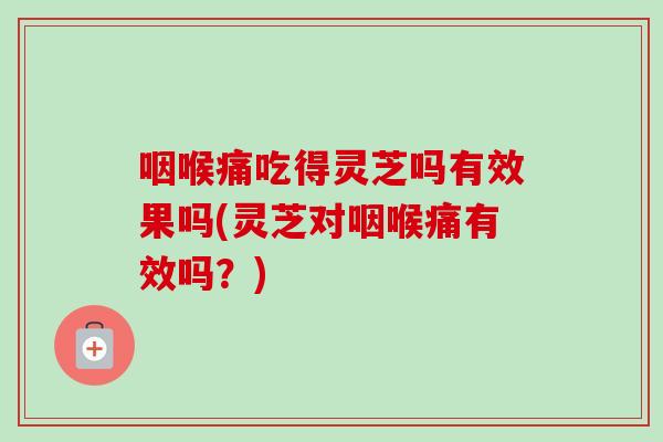 咽喉痛吃得灵芝吗有效果吗(灵芝对咽喉痛有效吗？)