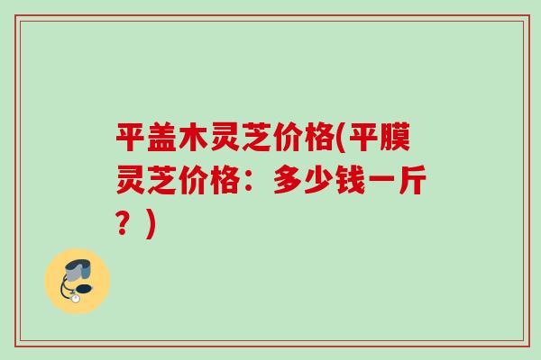 平盖木灵芝价格(平膜灵芝价格：多少钱一斤？)