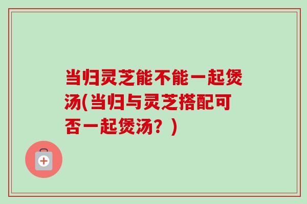 当归灵芝能不能一起煲汤(当归与灵芝搭配可否一起煲汤？)