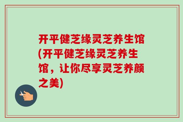 开平健芝缘灵芝养生馆(开平健芝缘灵芝养生馆，让你尽享灵芝养颜之美)