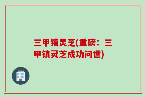 三甲镇灵芝(重磅:三甲镇灵芝成功问世)