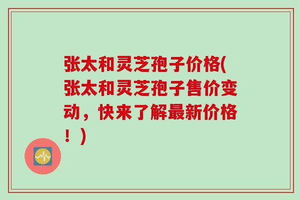 张太和灵芝孢子价格(张太和灵芝孢子售价变动，快来了解最新价格！)