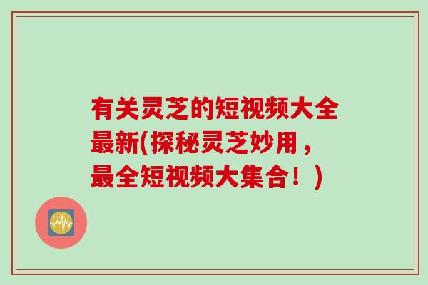 有关灵芝的短视频大全最新(探秘灵芝妙用，最全短视频大集合！)