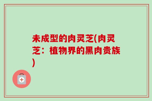 未成型的肉灵芝(肉灵芝：植物界的黑肉贵族)