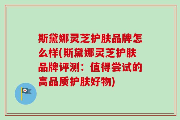 斯黛娜灵芝护肤品牌怎么样(斯黛娜灵芝护肤品牌评测：值得尝试的高品质护肤好物)