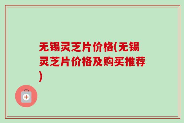 无锡灵芝片价格(无锡灵芝片价格及购买推荐)